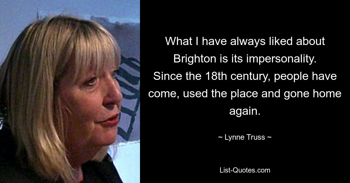 What I have always liked about Brighton is its impersonality. Since the 18th century, people have come, used the place and gone home again. — © Lynne Truss