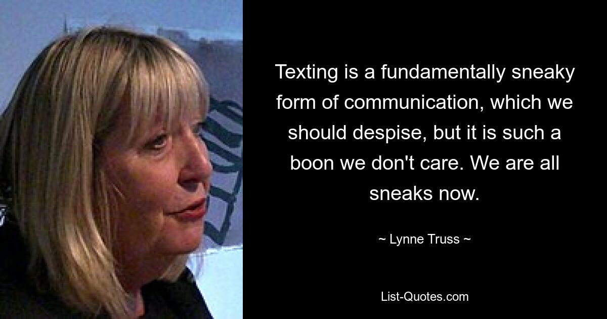 Texting is a fundamentally sneaky form of communication, which we should despise, but it is such a boon we don't care. We are all sneaks now. — © Lynne Truss