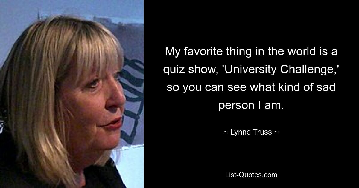 My favorite thing in the world is a quiz show, 'University Challenge,' so you can see what kind of sad person I am. — © Lynne Truss