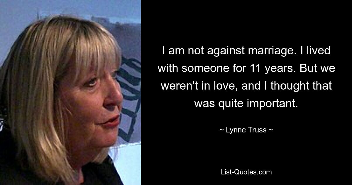 I am not against marriage. I lived with someone for 11 years. But we weren't in love, and I thought that was quite important. — © Lynne Truss