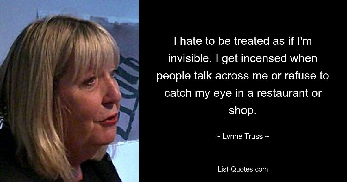 I hate to be treated as if I'm invisible. I get incensed when people talk across me or refuse to catch my eye in a restaurant or shop. — © Lynne Truss