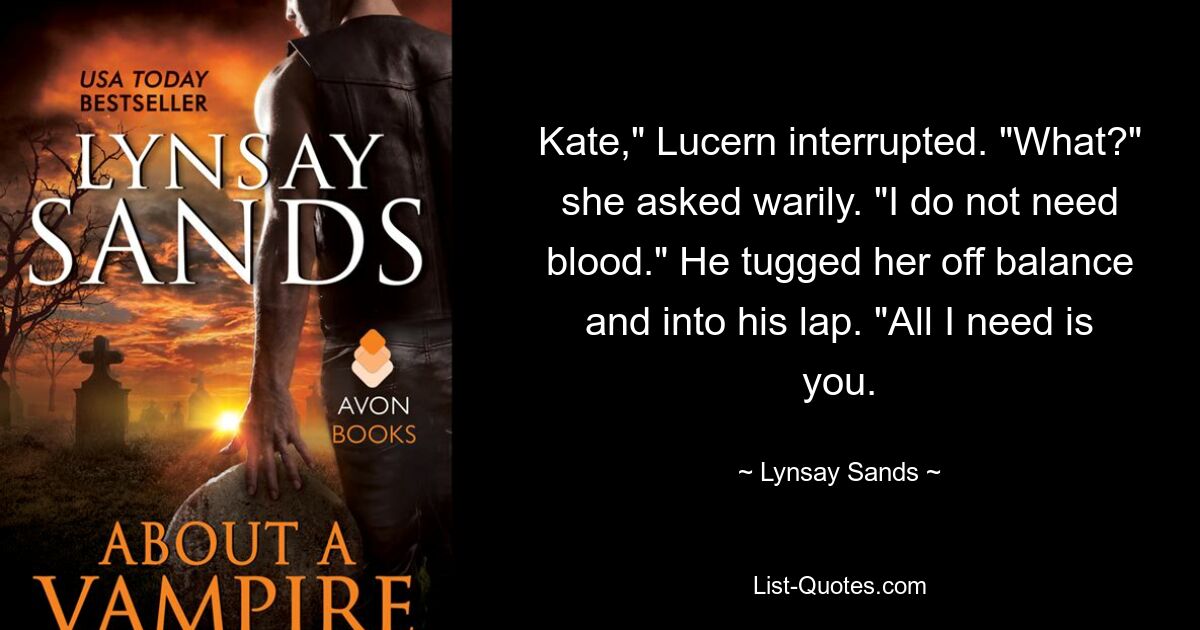 Kate," Lucern interrupted. "What?" she asked warily. "I do not need blood." He tugged her off balance and into his lap. "All I need is you. — © Lynsay Sands