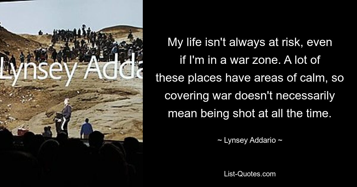 My life isn't always at risk, even if I'm in a war zone. A lot of these places have areas of calm, so covering war doesn't necessarily mean being shot at all the time. — © Lynsey Addario