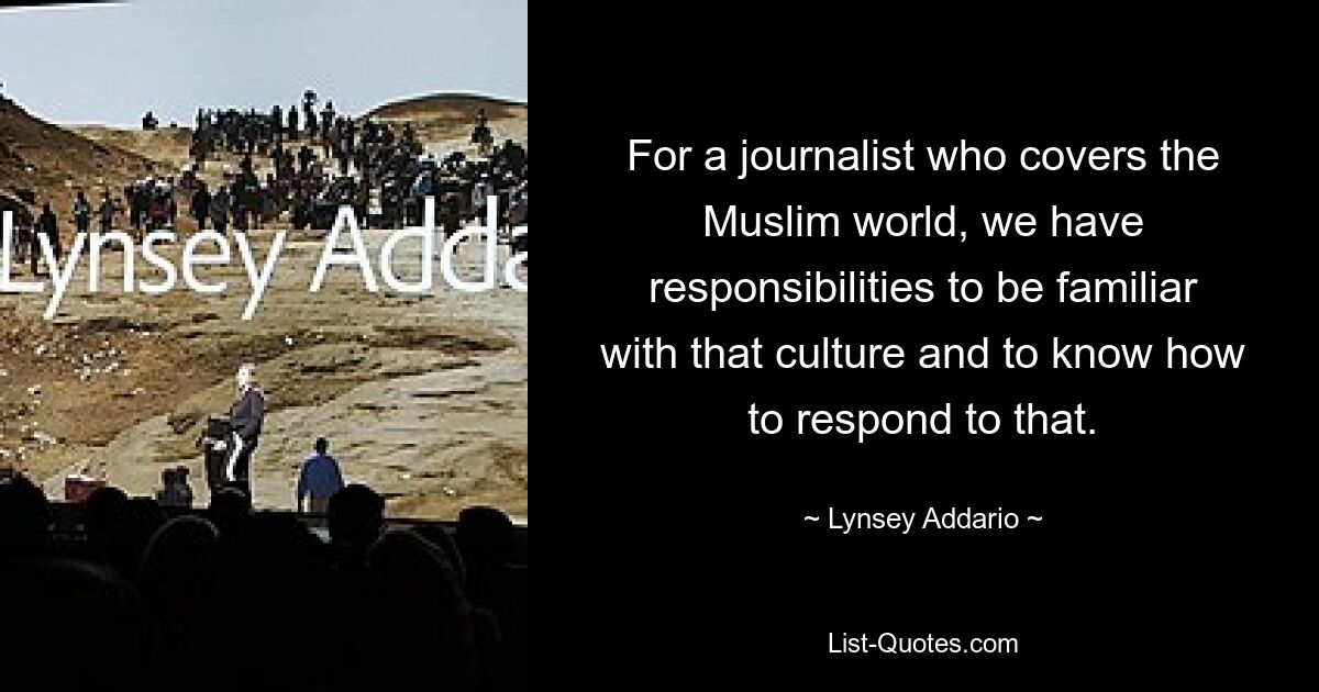 For a journalist who covers the Muslim world, we have responsibilities to be familiar with that culture and to know how to respond to that. — © Lynsey Addario