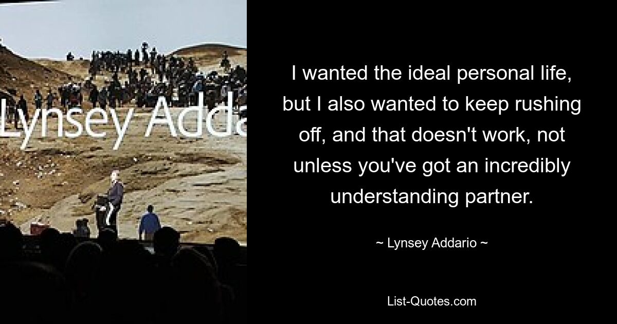 I wanted the ideal personal life, but I also wanted to keep rushing off, and that doesn't work, not unless you've got an incredibly understanding partner. — © Lynsey Addario