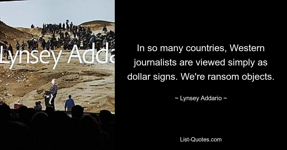 In so many countries, Western journalists are viewed simply as dollar signs. We're ransom objects. — © Lynsey Addario