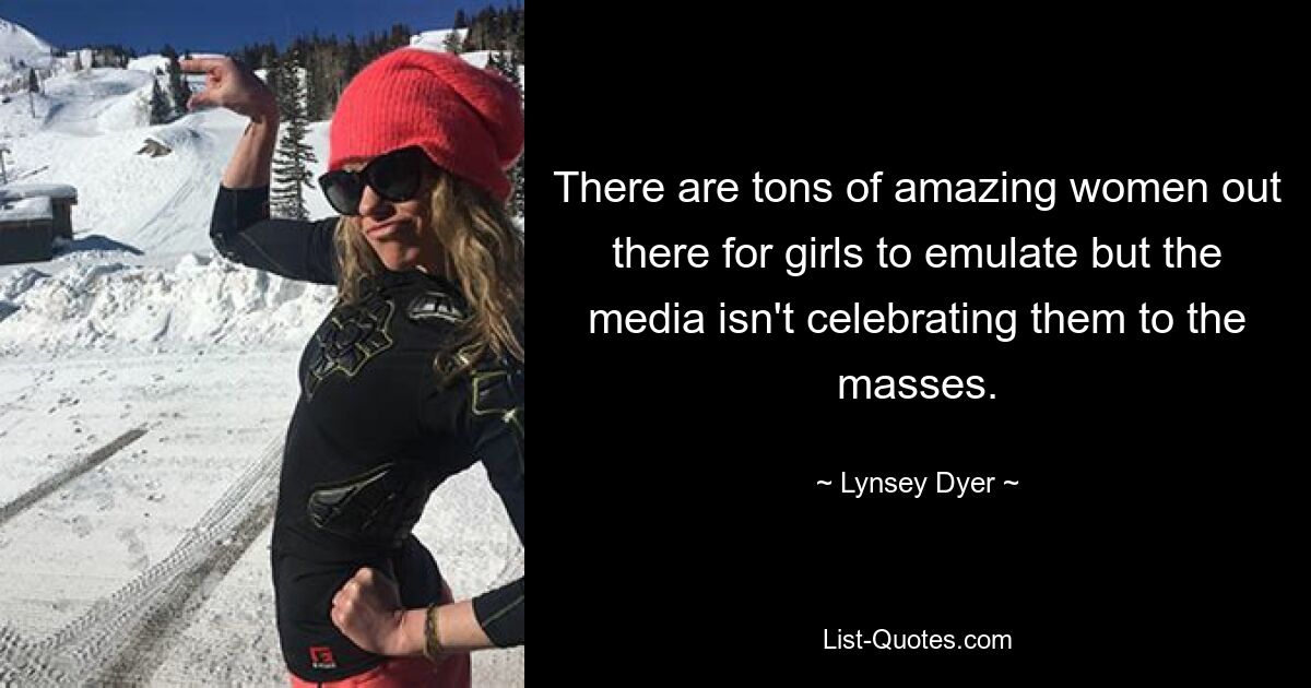 There are tons of amazing women out there for girls to emulate but the media isn't celebrating them to the masses. — © Lynsey Dyer