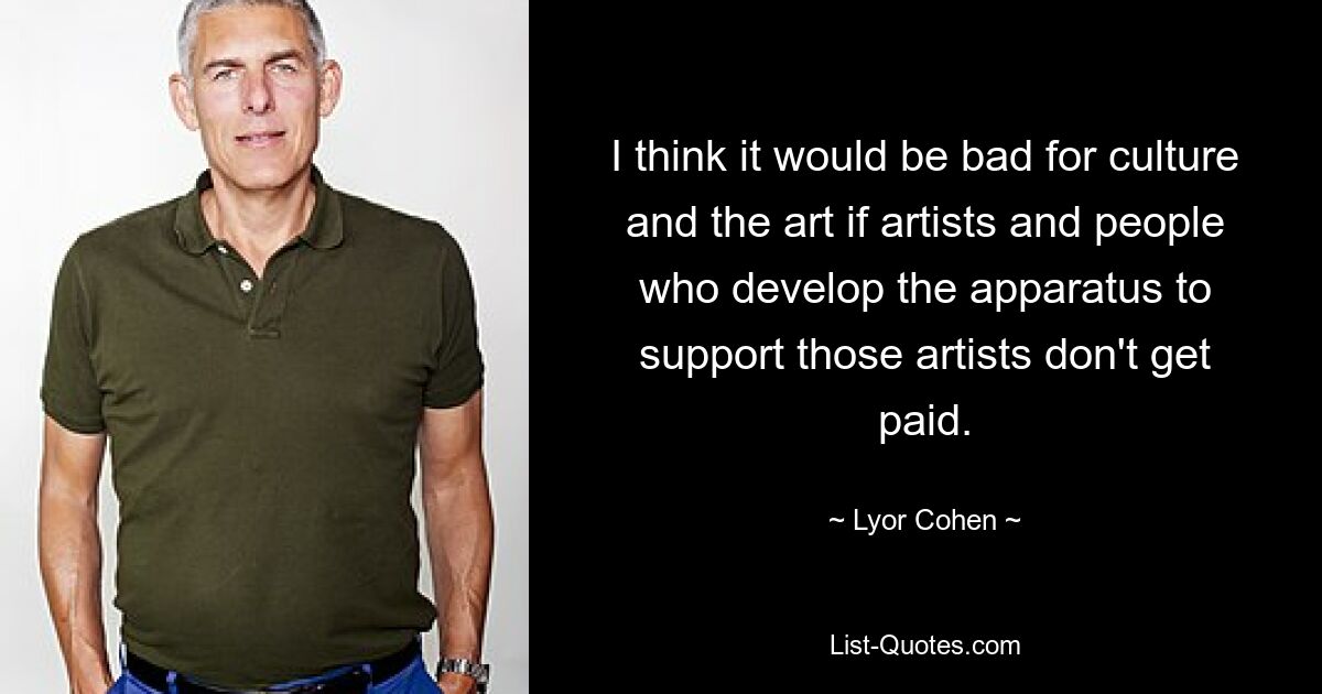 I think it would be bad for culture and the art if artists and people who develop the apparatus to support those artists don't get paid. — © Lyor Cohen