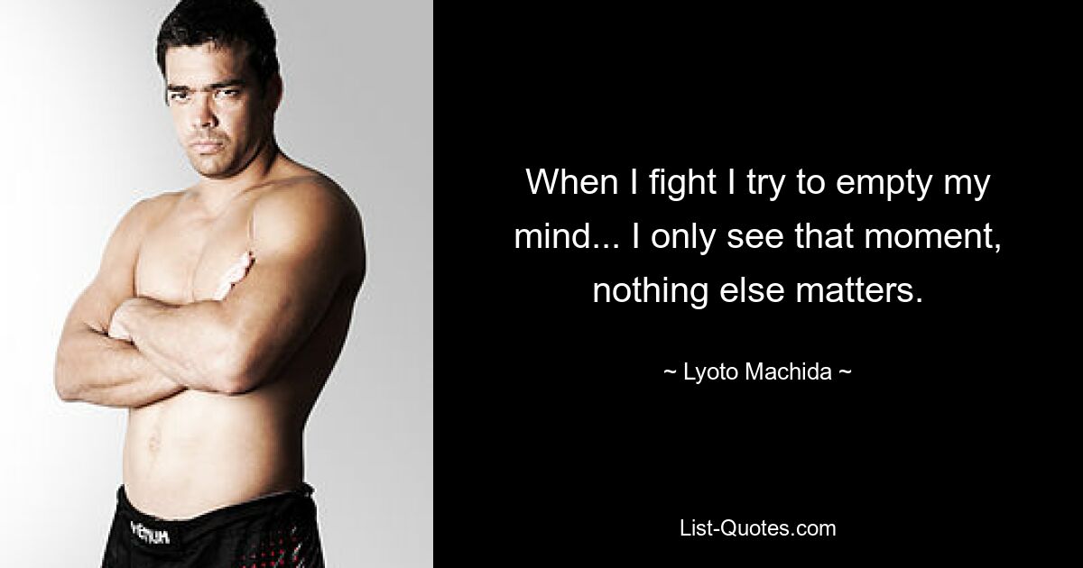 When I fight I try to empty my mind... I only see that moment, nothing else matters. — © Lyoto Machida