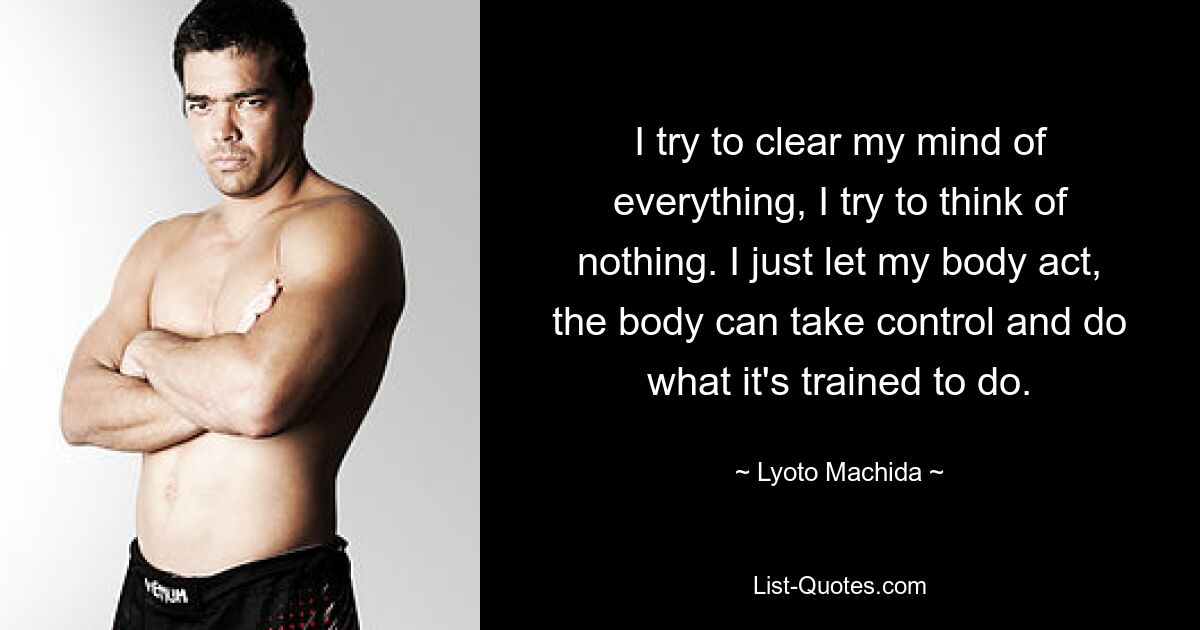 I try to clear my mind of everything, I try to think of nothing. I just let my body act, the body can take control and do what it's trained to do. — © Lyoto Machida