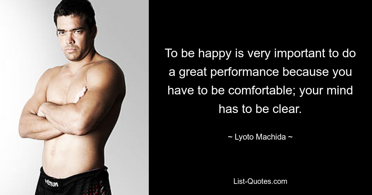 To be happy is very important to do a great performance because you have to be comfortable; your mind has to be clear. — © Lyoto Machida