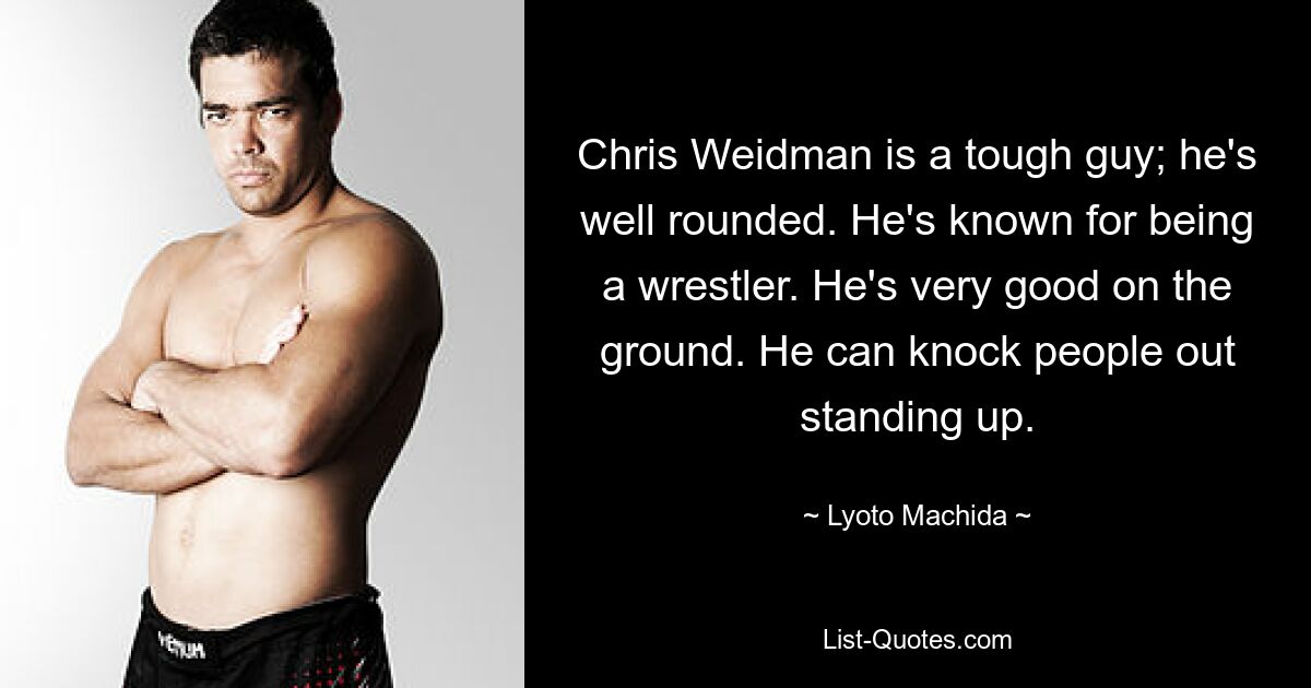 Chris Weidman is a tough guy; he's well rounded. He's known for being a wrestler. He's very good on the ground. He can knock people out standing up. — © Lyoto Machida