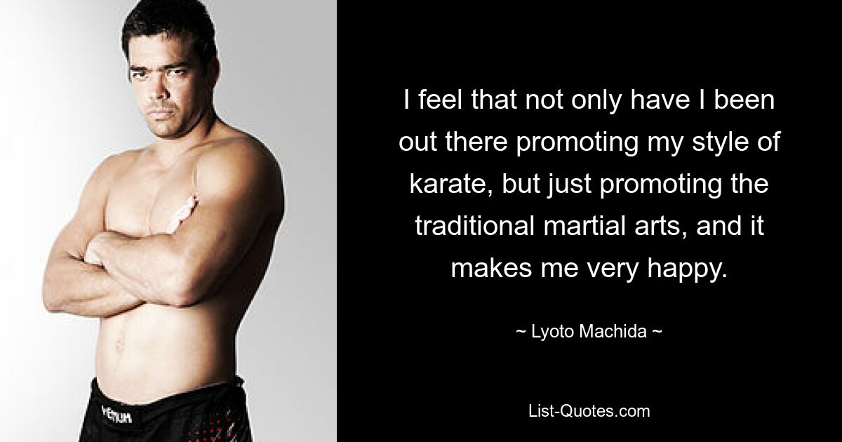 I feel that not only have I been out there promoting my style of karate, but just promoting the traditional martial arts, and it makes me very happy. — © Lyoto Machida