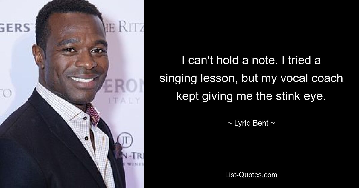 I can't hold a note. I tried a singing lesson, but my vocal coach kept giving me the stink eye. — © Lyriq Bent