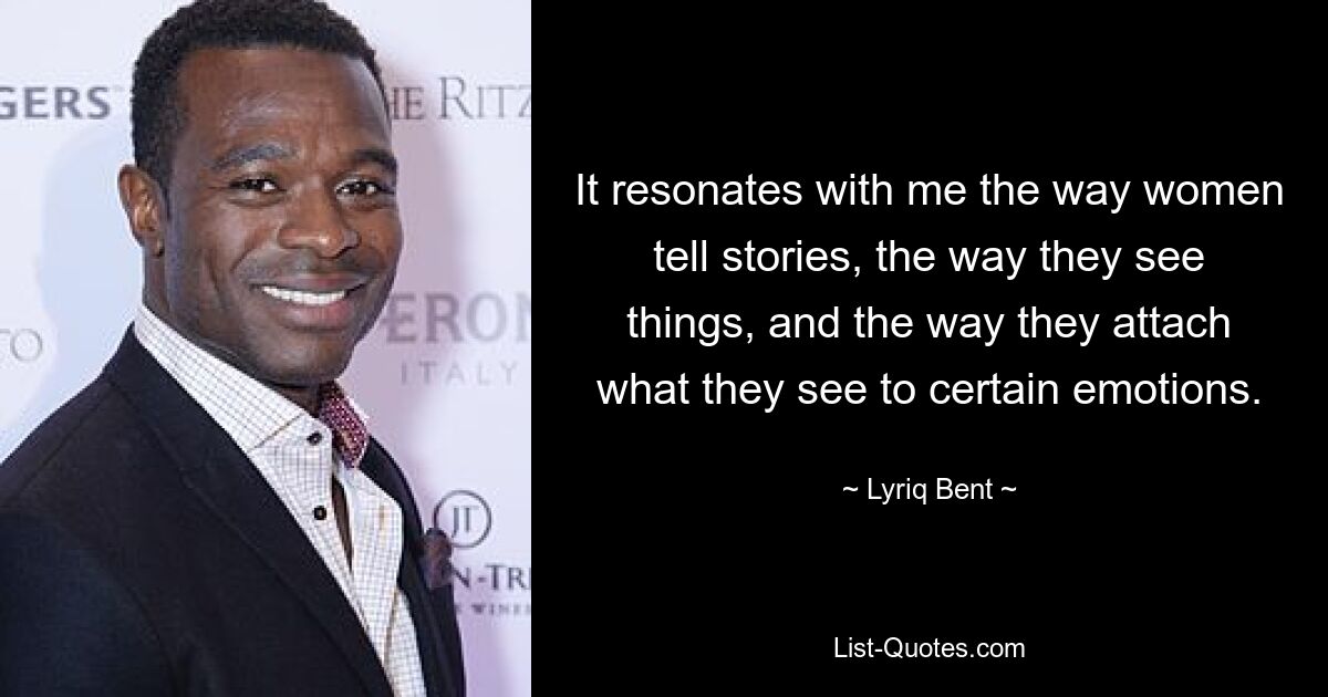 It resonates with me the way women tell stories, the way they see things, and the way they attach what they see to certain emotions. — © Lyriq Bent