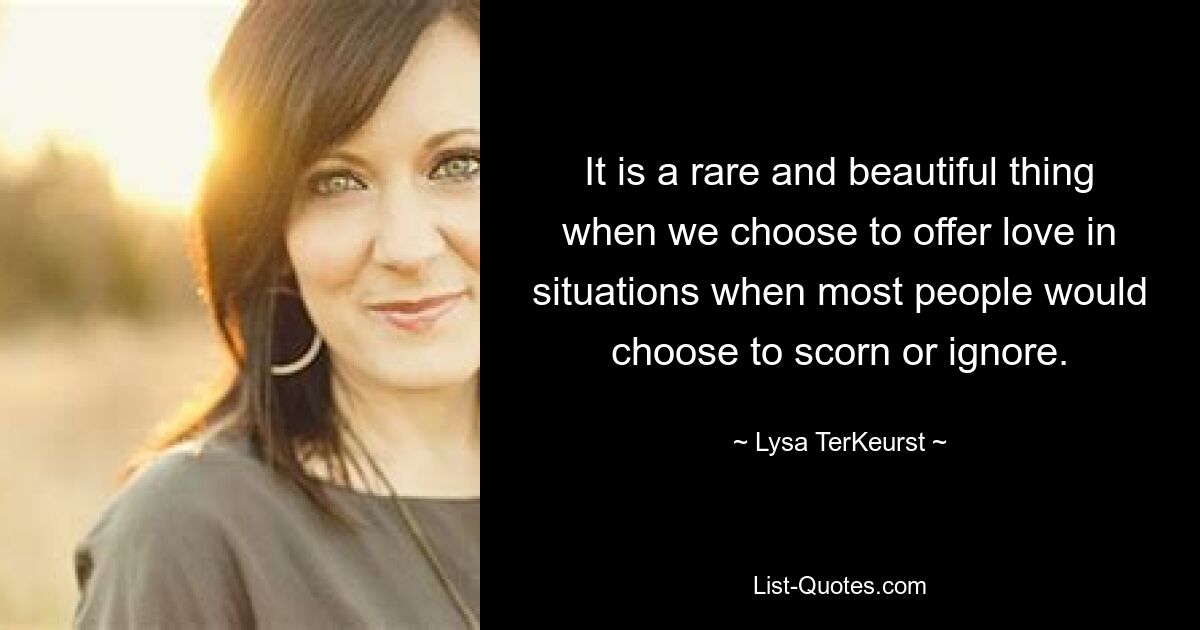 It is a rare and beautiful thing when we choose to offer love in situations when most people would choose to scorn or ignore. — © Lysa TerKeurst