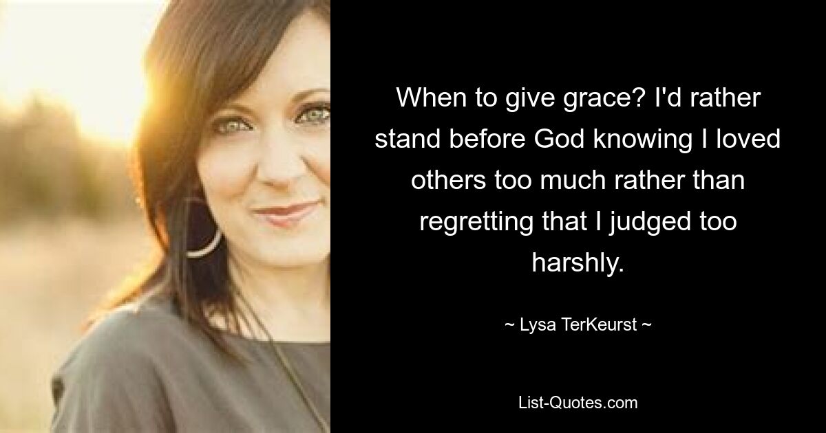 When to give grace? I'd rather stand before God knowing I loved others too much rather than regretting that I judged too harshly. — © Lysa TerKeurst