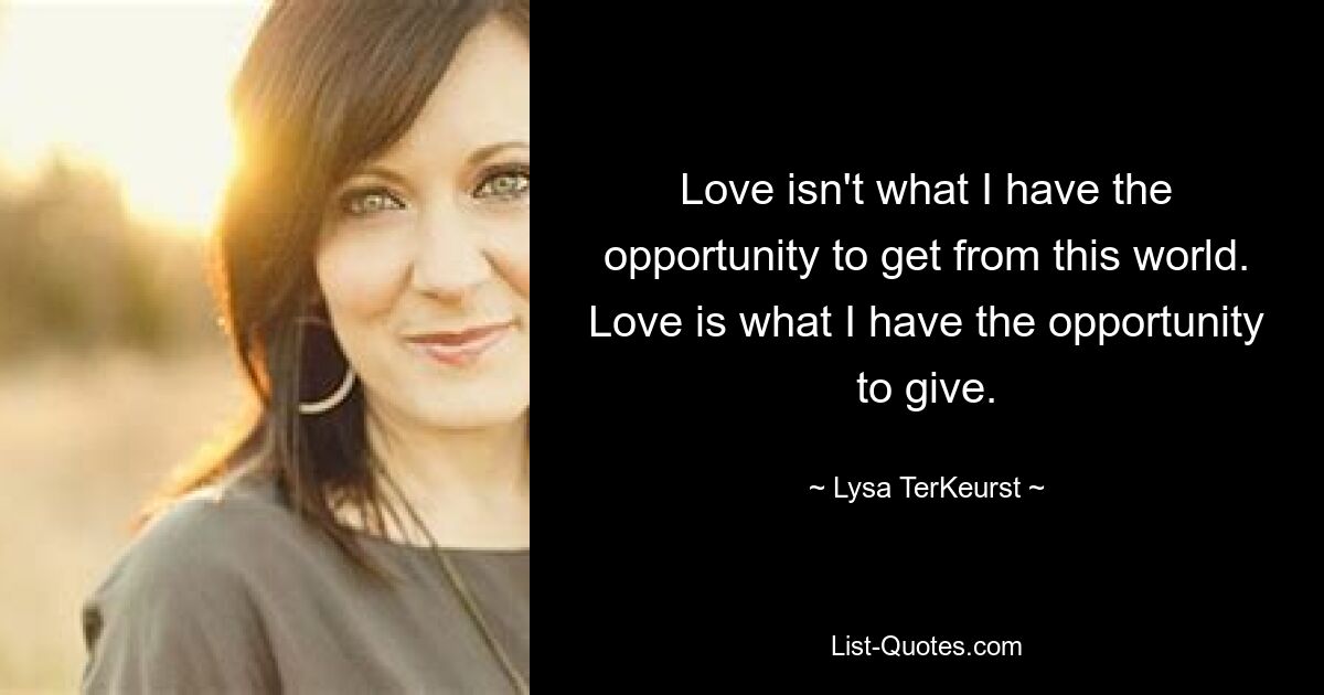 Love isn't what I have the opportunity to get from this world. Love is what I have the opportunity to give. — © Lysa TerKeurst