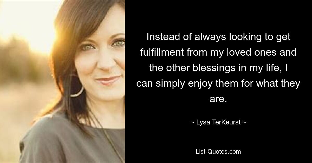 Instead of always looking to get fulfillment from my loved ones and the other blessings in my life, I can simply enjoy them for what they are. — © Lysa TerKeurst