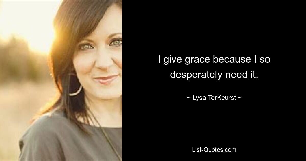 I give grace because I so desperately need it. — © Lysa TerKeurst