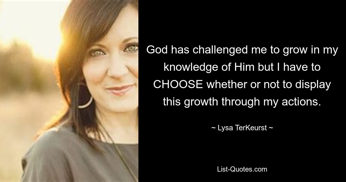 God has challenged me to grow in my knowledge of Him but I have to CHOOSE whether or not to display this growth through my actions. — © Lysa TerKeurst