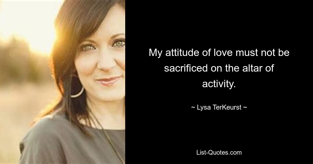 My attitude of love must not be sacrificed on the altar of activity. — © Lysa TerKeurst