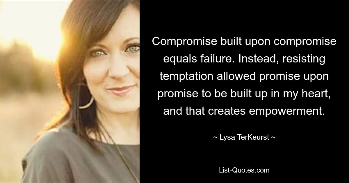 Compromise built upon compromise equals failure. Instead, resisting temptation allowed promise upon promise to be built up in my heart, and that creates empowerment. — © Lysa TerKeurst