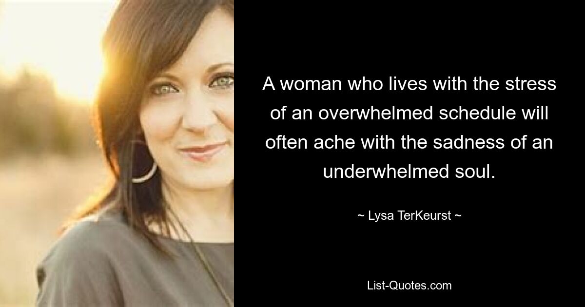 A woman who lives with the stress of an overwhelmed schedule will often ache with the sadness of an underwhelmed soul. — © Lysa TerKeurst