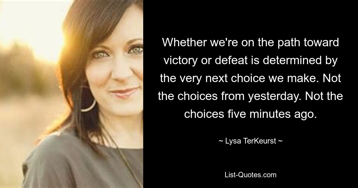 Whether we're on the path toward victory or defeat is determined by the very next choice we make. Not the choices from yesterday. Not the choices five minutes ago. — © Lysa TerKeurst