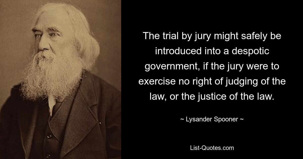 The trial by jury might safely be introduced into a despotic government, if the jury were to exercise no right of judging of the law, or the justice of the law. — © Lysander Spooner