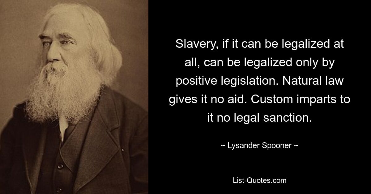 Slavery, if it can be legalized at all, can be legalized only by positive legislation. Natural law gives it no aid. Custom imparts to it no legal sanction. — © Lysander Spooner