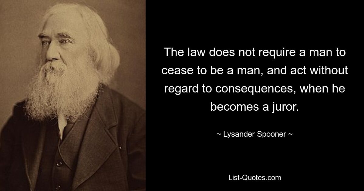 The law does not require a man to cease to be a man, and act without regard to consequences, when he becomes a juror. — © Lysander Spooner