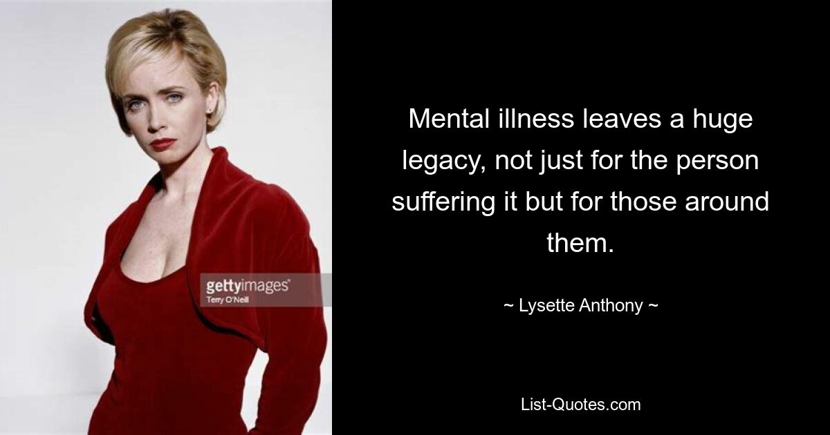 Mental illness leaves a huge legacy, not just for the person suffering it but for those around them. — © Lysette Anthony