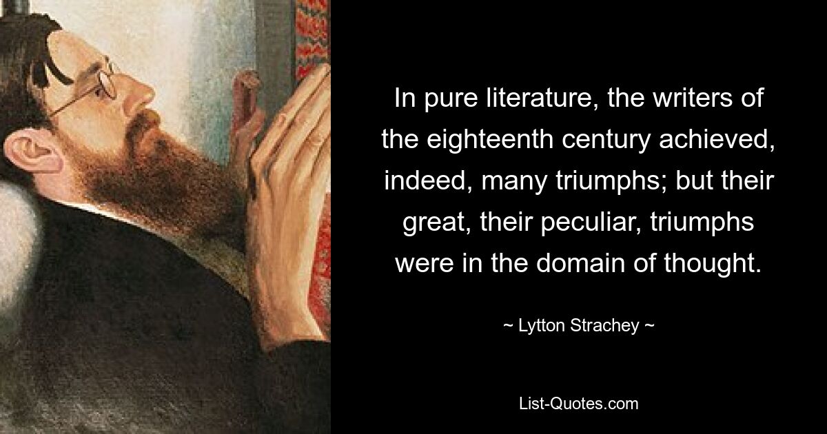 In pure literature, the writers of the eighteenth century achieved, indeed, many triumphs; but their great, their peculiar, triumphs were in the domain of thought. — © Lytton Strachey