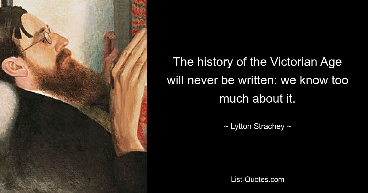 The history of the Victorian Age will never be written: we know too much about it. — © Lytton Strachey