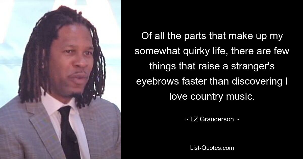 Of all the parts that make up my somewhat quirky life, there are few things that raise a stranger's eyebrows faster than discovering I love country music. — © LZ Granderson