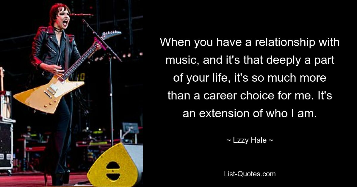 When you have a relationship with music, and it's that deeply a part of your life, it's so much more than a career choice for me. It's an extension of who I am. — © Lzzy Hale