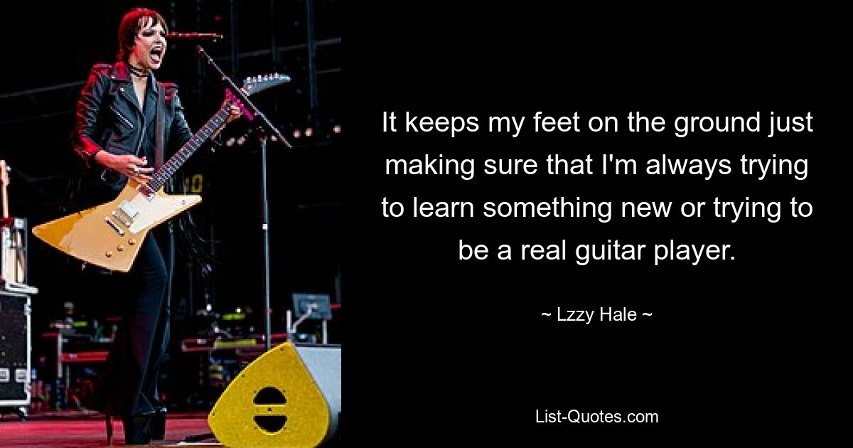 It keeps my feet on the ground just making sure that I'm always trying to learn something new or trying to be a real guitar player. — © Lzzy Hale