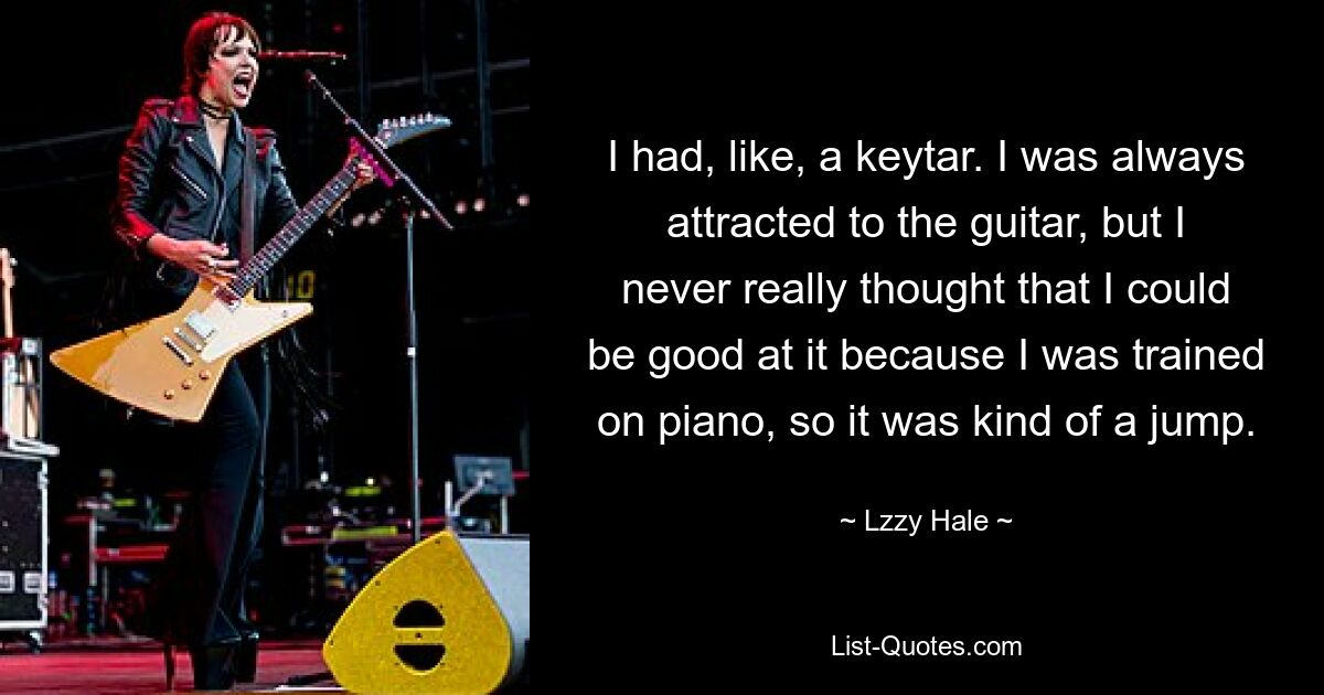 I had, like, a keytar. I was always attracted to the guitar, but I never really thought that I could be good at it because I was trained on piano, so it was kind of a jump. — © Lzzy Hale