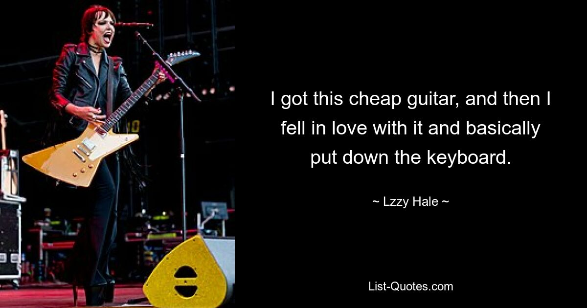 I got this cheap guitar, and then I fell in love with it and basically put down the keyboard. — © Lzzy Hale