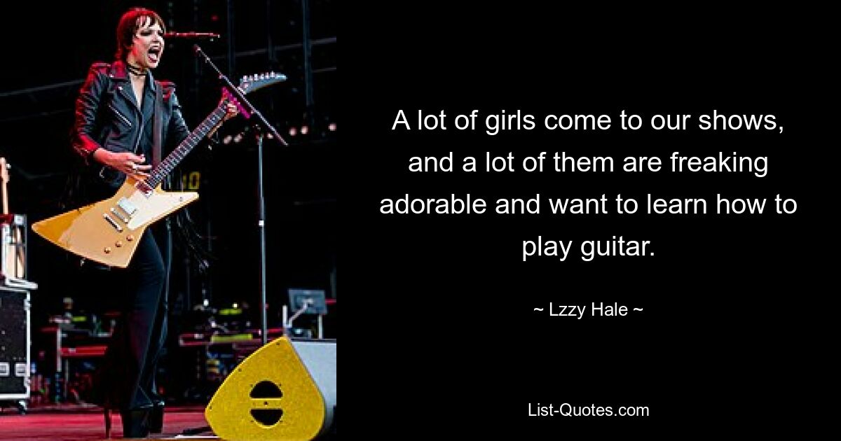 A lot of girls come to our shows, and a lot of them are freaking adorable and want to learn how to play guitar. — © Lzzy Hale