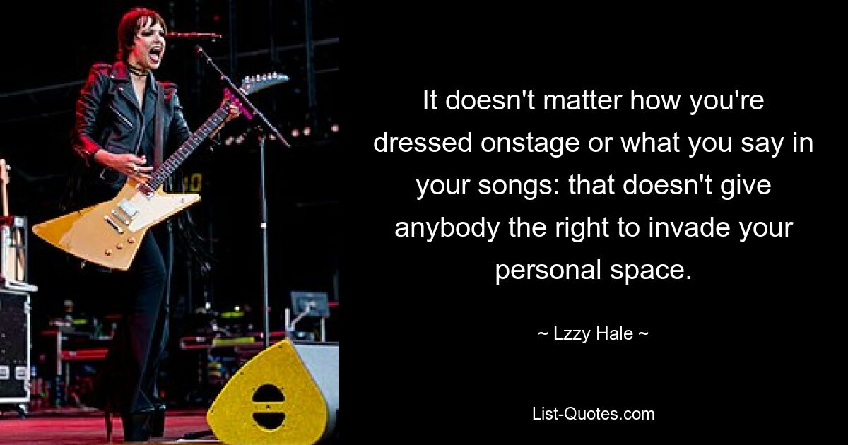 It doesn't matter how you're dressed onstage or what you say in your songs: that doesn't give anybody the right to invade your personal space. — © Lzzy Hale