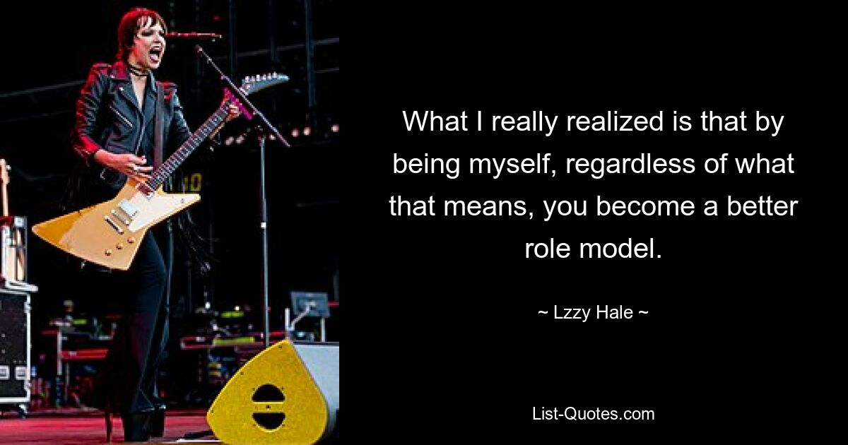 What I really realized is that by being myself, regardless of what that means, you become a better role model. — © Lzzy Hale