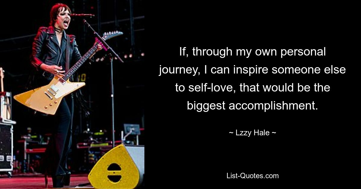 If, through my own personal journey, I can inspire someone else to self-love, that would be the biggest accomplishment. — © Lzzy Hale