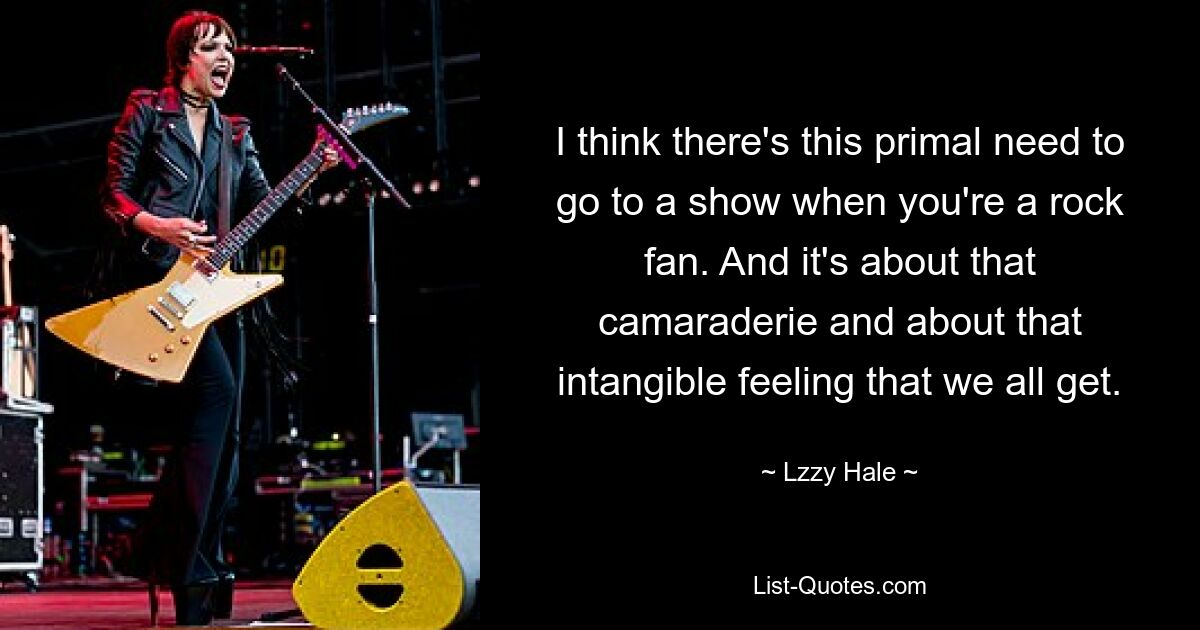 I think there's this primal need to go to a show when you're a rock fan. And it's about that camaraderie and about that intangible feeling that we all get. — © Lzzy Hale