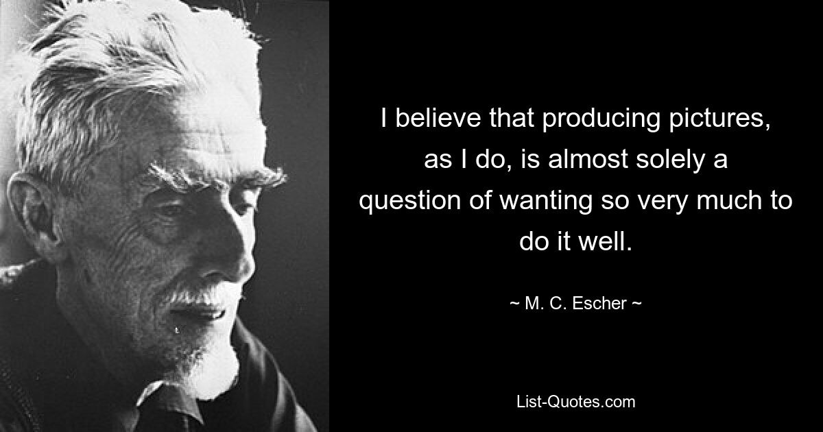 I believe that producing pictures, as I do, is almost solely a question of wanting so very much to do it well. — © M. C. Escher