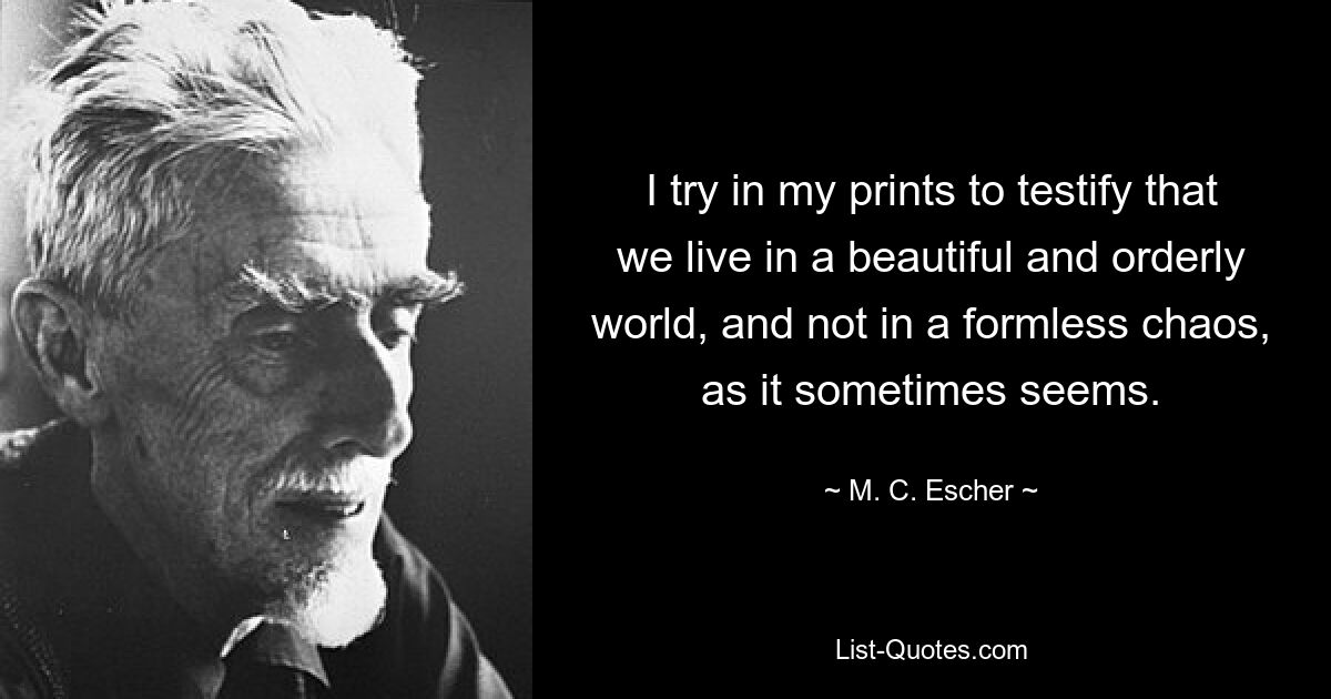 I try in my prints to testify that we live in a beautiful and orderly world, and not in a formless chaos, as it sometimes seems. — © M. C. Escher