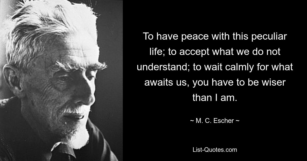 To have peace with this peculiar life; to accept what we do not understand; to wait calmly for what awaits us, you have to be wiser than I am. — © M. C. Escher