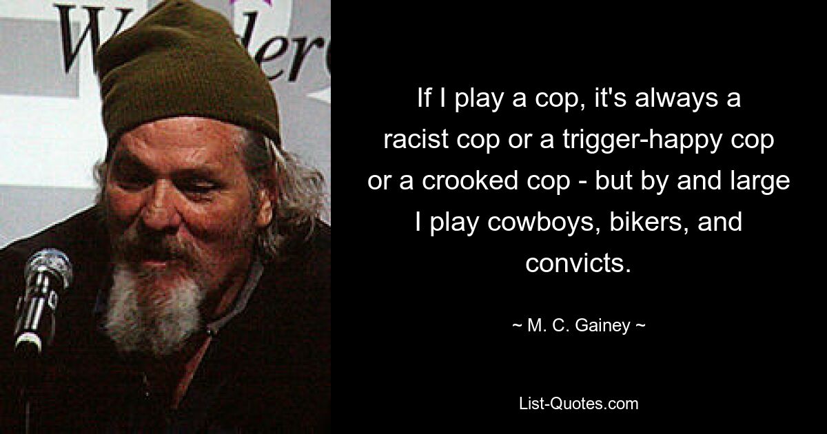 If I play a cop, it's always a racist cop or a trigger-happy cop or a crooked cop - but by and large I play cowboys, bikers, and convicts. — © M. C. Gainey