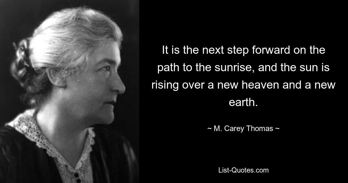 It is the next step forward on the path to the sunrise, and the sun is rising over a new heaven and a new earth. — © M. Carey Thomas